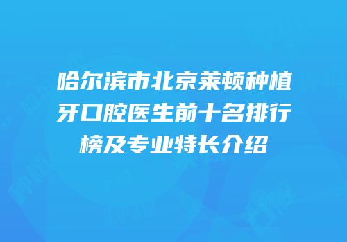 哈尔滨市北京莱顿种植牙口腔医生前十名排行榜及专业特长介绍