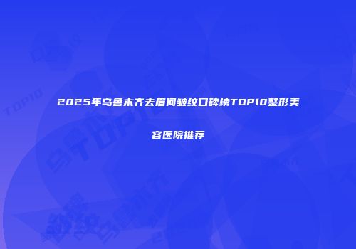 2025年乌鲁木齐去眉间皱纹口碑榜TOP10整形美容医院推荐