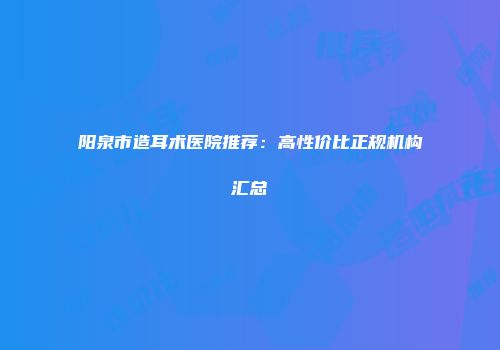 阳泉市造耳术医院推荐：高性价比正规机构汇总