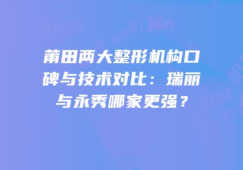 莆田两大整形机构口碑与技术对比：瑞丽与永秀哪家更强？
