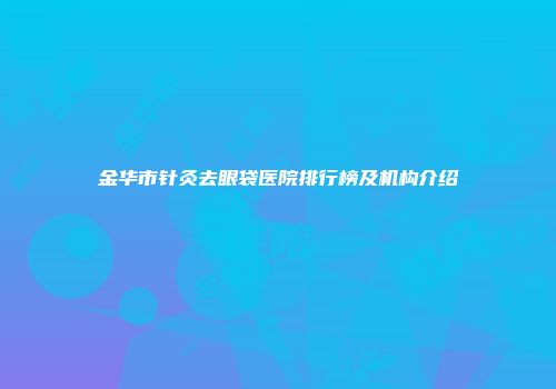 金华市针灸去眼袋医院排行榜及机构介绍