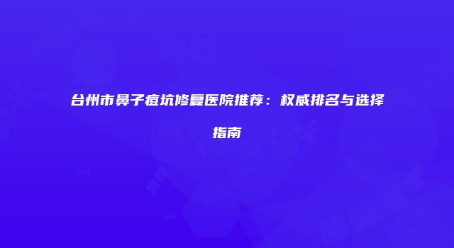 台州市鼻子痘坑修复医院推荐：权威排名与选择指南