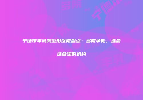 宁德市丰乳胸整形医院盘点：多院争艳，选最适合您的机构
