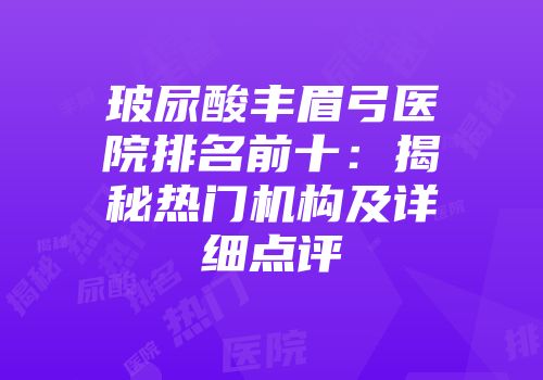 玻尿酸丰眉弓医院排名前十：揭秘热门机构及详细点评