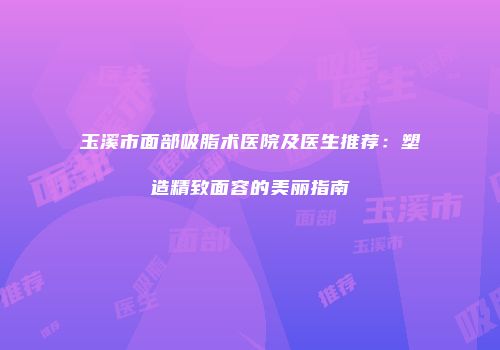 玉溪市面部吸脂术医院及医生推荐：塑造精致面容的美丽指南