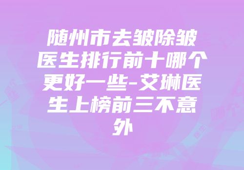 随州市去皱除皱医生排行前十哪个更好一些-艾琳医生上榜前三不意外