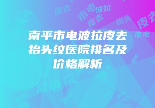 南平市电波拉皮去抬头纹医院排名及价格解析