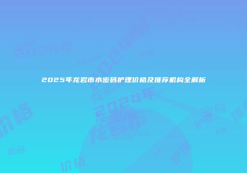 2025年龙岩市水密码护理价格及推荐机构全解析