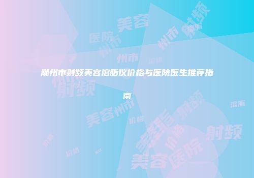 潮州市射频美容溶脂仪价格与医院医生推荐指南