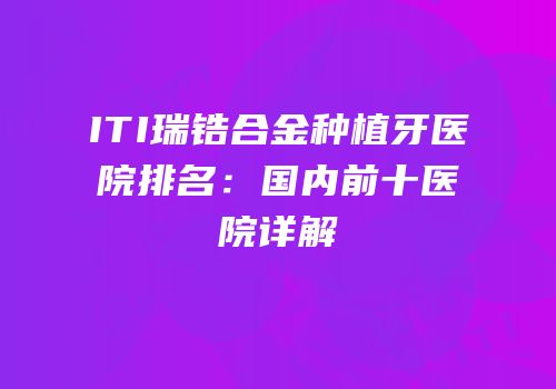ITI瑞锆合金种植牙医院排名：国内前十医院详解