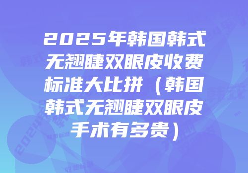2025年韩国韩式无翘睫双眼皮收费标准大比拼（韩国韩式无翘睫双眼皮手术有多贵）