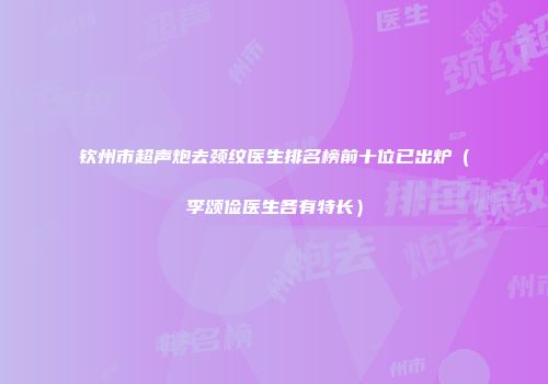 钦州市超声炮去颈纹医生排名榜前十位已出炉（李颂俭医生各有特长）