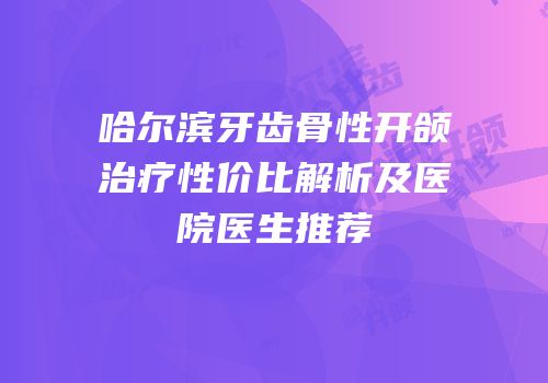 哈尔滨牙齿骨性开颌治疗性价比解析及医院医生推荐