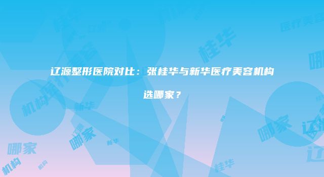 辽源整形医院对比：张桂华与新华医疗美容机构选哪家？