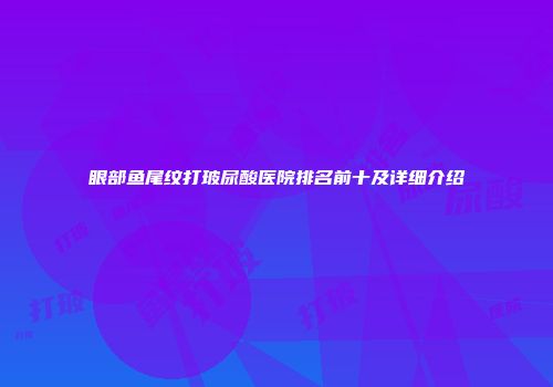 眼部鱼尾纹打玻尿酸医院排名前十及详细介绍
