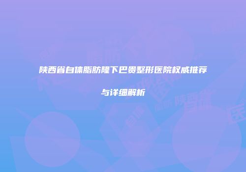 陕西省自体脂肪隆下巴贵整形医院权威推荐与详细解析
