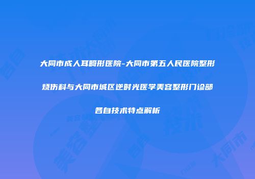 大同市成人耳畸形医院-大同市第五人民医院整形烧伤科与大同市城区逆时光医学美容整形门诊部各自技术特点解析
