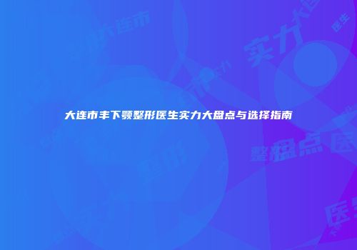大连市丰下颚整形医生实力大盘点与选择指南