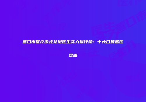营口市医疗激光祛斑医生实力排行榜：十大口碑名医盘点