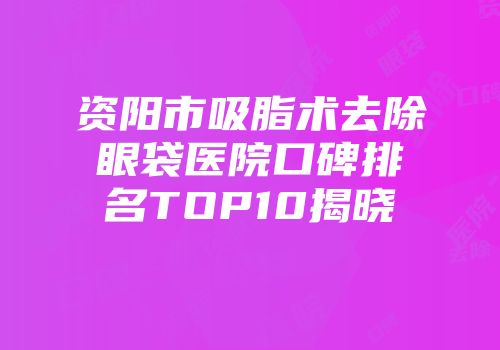 资阳市吸脂术去除眼袋医院口碑排名TOP10揭晓