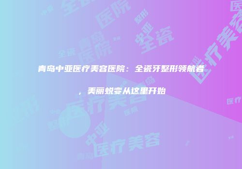 青岛中亚医疗美容医院：全瓷牙整形领航者，美丽蜕变从这里开始