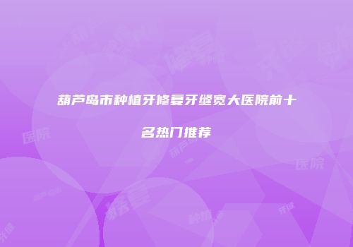 葫芦岛市种植牙修复牙缝宽大医院前十名热门推荐