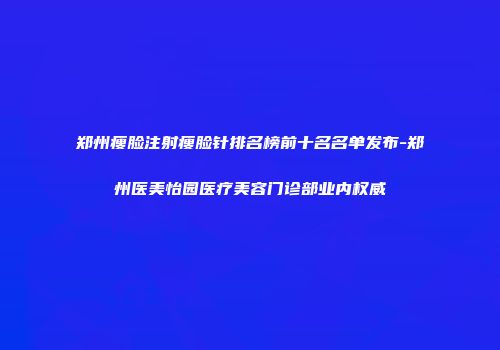 郑州瘦脸注射瘦脸针排名榜前十名名单发布-郑州医美怡园医疗美容门诊部业内权威