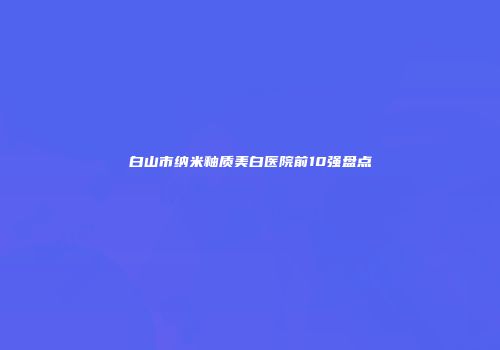 白山市纳米釉质美白医院前10强盘点
