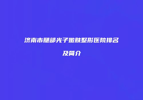济南市腿部光子嫩肤整形医院排名及简介