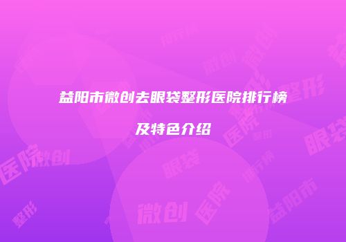 益阳市微创去眼袋整形医院排行榜及特色介绍