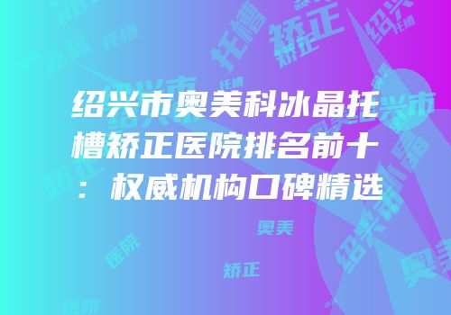 绍兴市奥美科冰晶托槽矫正医院排名前十：权威机构口碑精选