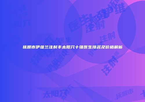 抚顺市伊维兰注射丰太阳穴十强医生排名及价格解析