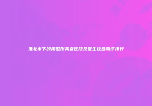 淮北市下颌角整形美容医院及医生综合测评排行