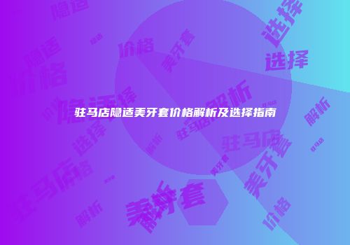 驻马店隐适美牙套价格解析及选择指南