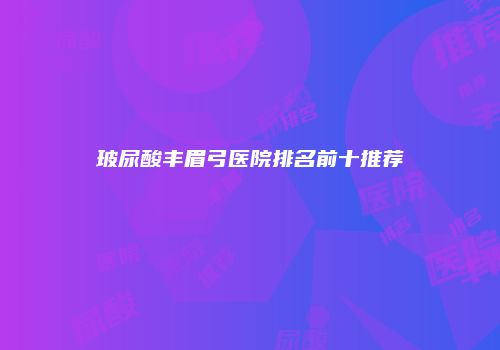 玻尿酸丰眉弓医院排名前十推荐