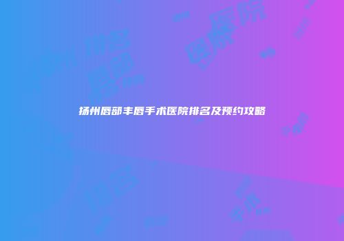 扬州唇部丰唇手术医院排名及预约攻略