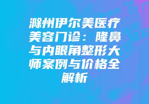 滁州伊尔美医疗美容门诊：隆鼻与内眼角整形大师案例与价格全解析