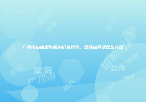 广州市自体脂肪隆胸价格行情、医院推荐及医生介绍