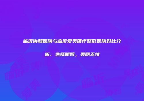 临沂协和医院与临沂爱美医疗整形医院对比分析：选择明智，美丽无忧