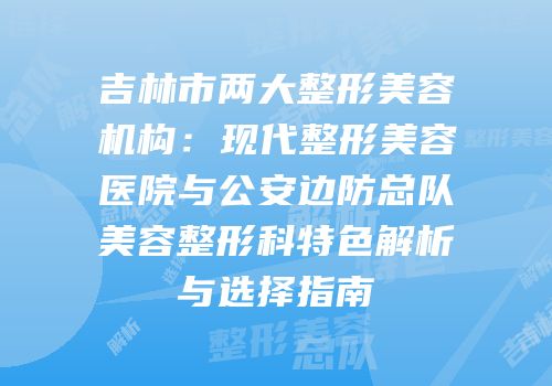 吉林市两大整形美容机构：现代整形美容医院与公安边防总队美容整形科特色解析与选择指南