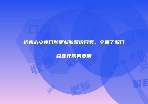 忻州市安康口腔更新收费价目表，全面了解口腔医疗服务费用