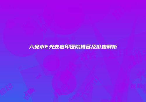 六安市E光去痘印医院排名及价格解析
