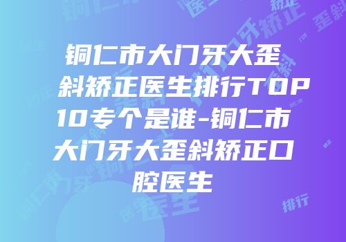铜仁市大门牙大歪斜矫正医生排行TOP10专个是谁-铜仁市大门牙大歪斜矫正口腔医生