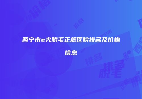 西宁市e光脱毛正规医院排名及价格信息