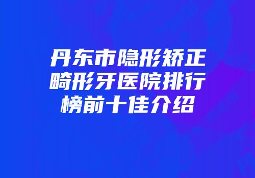 丹东市隐形矫正畸形牙医院排行榜前十佳介绍