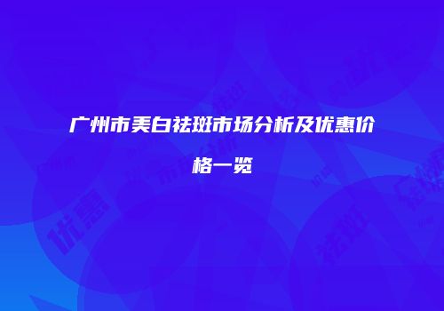 广州市美白祛斑市场分析及优惠价格一览