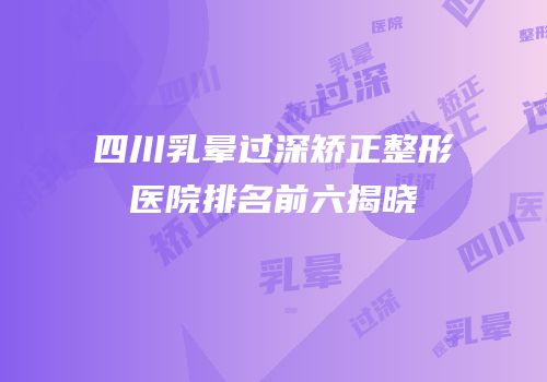 四川乳晕过深矫正整形医院排名前六揭晓