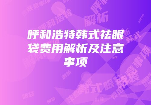 呼和浩特韩式祛眼袋费用解析及注意事项