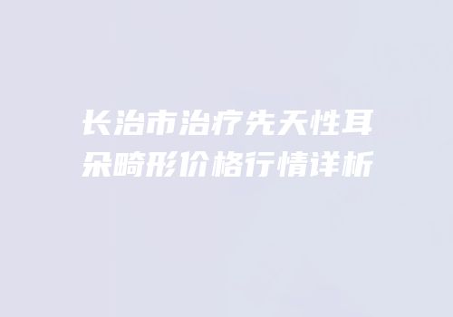 长治市治疗先天性耳朵畸形价格行情详析