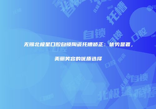 无锡北极星口腔自锁陶瓷托槽矫正：优势显著，美丽笑容的优质选择